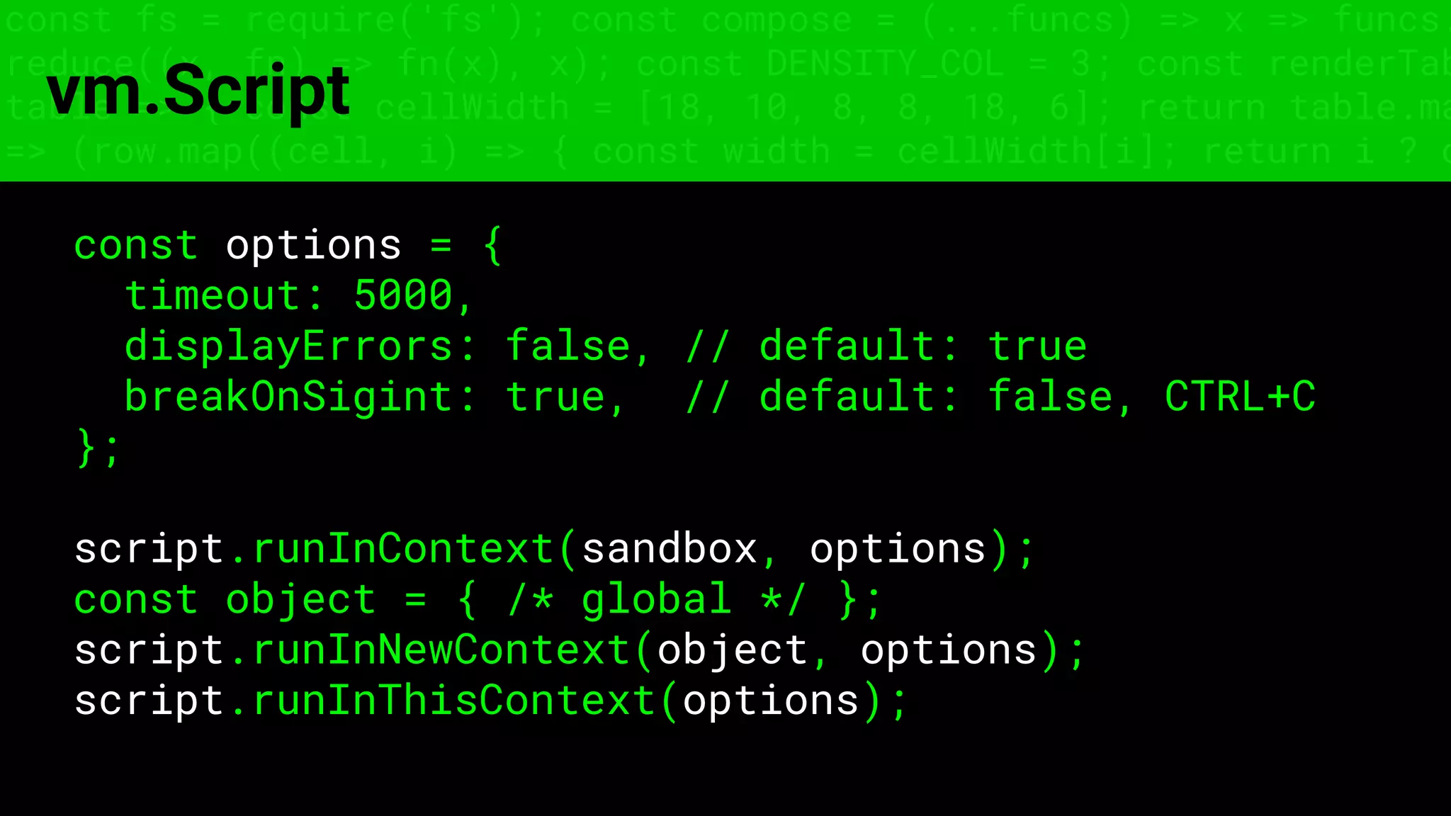 const fs = require('fs'); const compose = (...funcs) => x => funcs.
reduce((x, fn) => fn(x), x); const DENSITY_COL = 3; const renderTab
table => { const cellWidth = [18, 10, 8, 8, 18, 6]; return table.ma
=> (row.map((cell, i) => { const width = cellWidth[i]; return i ? c
vm.Script
const options = {
timeout: 5000,
displayErrors: false, // default: true
breakOnSigint: true, // default: false, CTRL+C
};
script.runInContext(sandbox, options);
const object = { /* global */ };
script.runInNewContext(object, options);
script.runInThisContext(options);
 