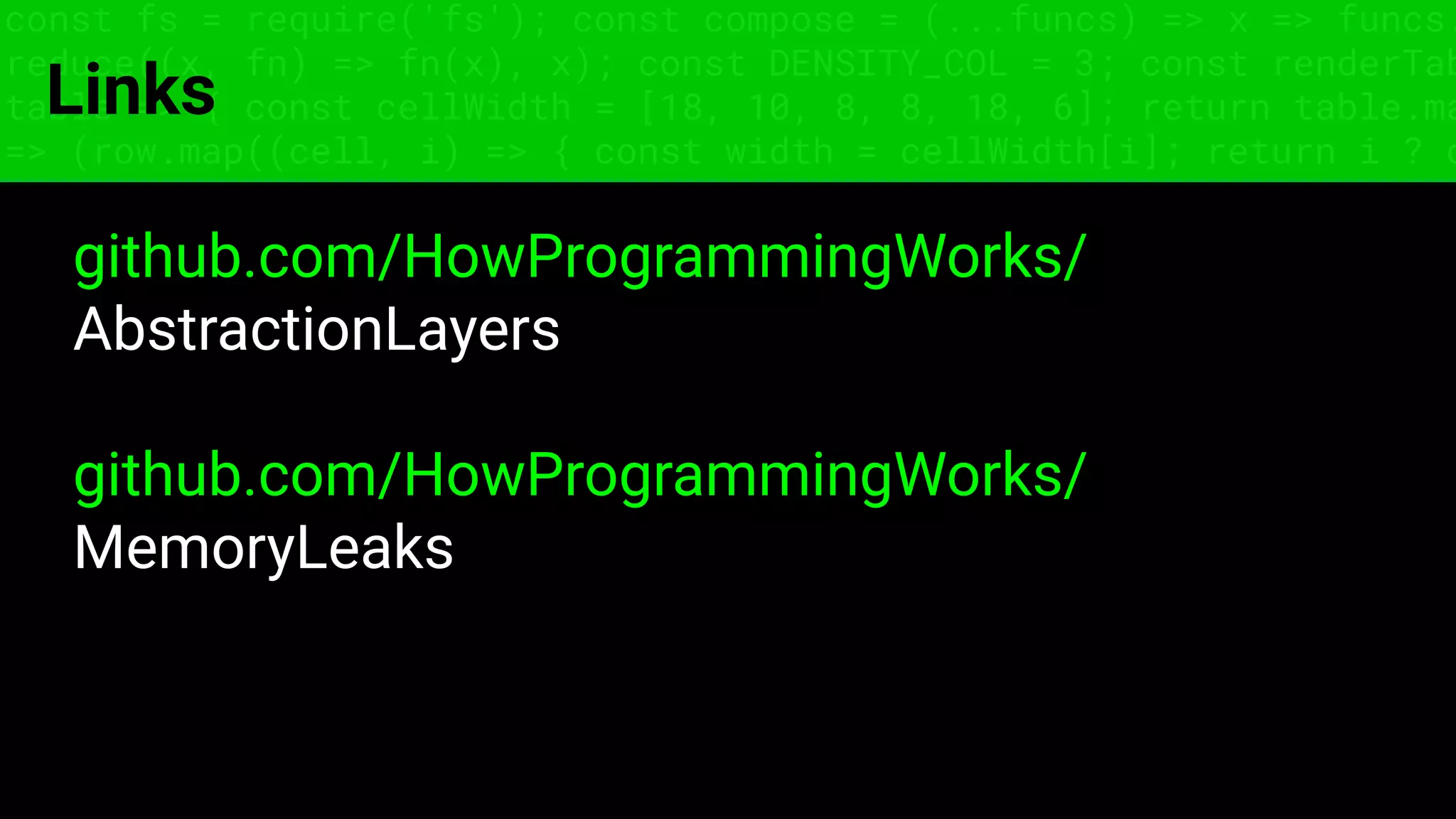 const fs = require('fs'); const compose = (...funcs) => x => funcs.
reduce((x, fn) => fn(x), x); const DENSITY_COL = 3; const renderTab
table => { const cellWidth = [18, 10, 8, 8, 18, 6]; return table.ma
=> (row.map((cell, i) => { const width = cellWidth[i]; return i ? c
Links
github.com/HowProgrammingWorks/
AbstractionLayers
github.com/HowProgrammingWorks/
MemoryLeaks
 