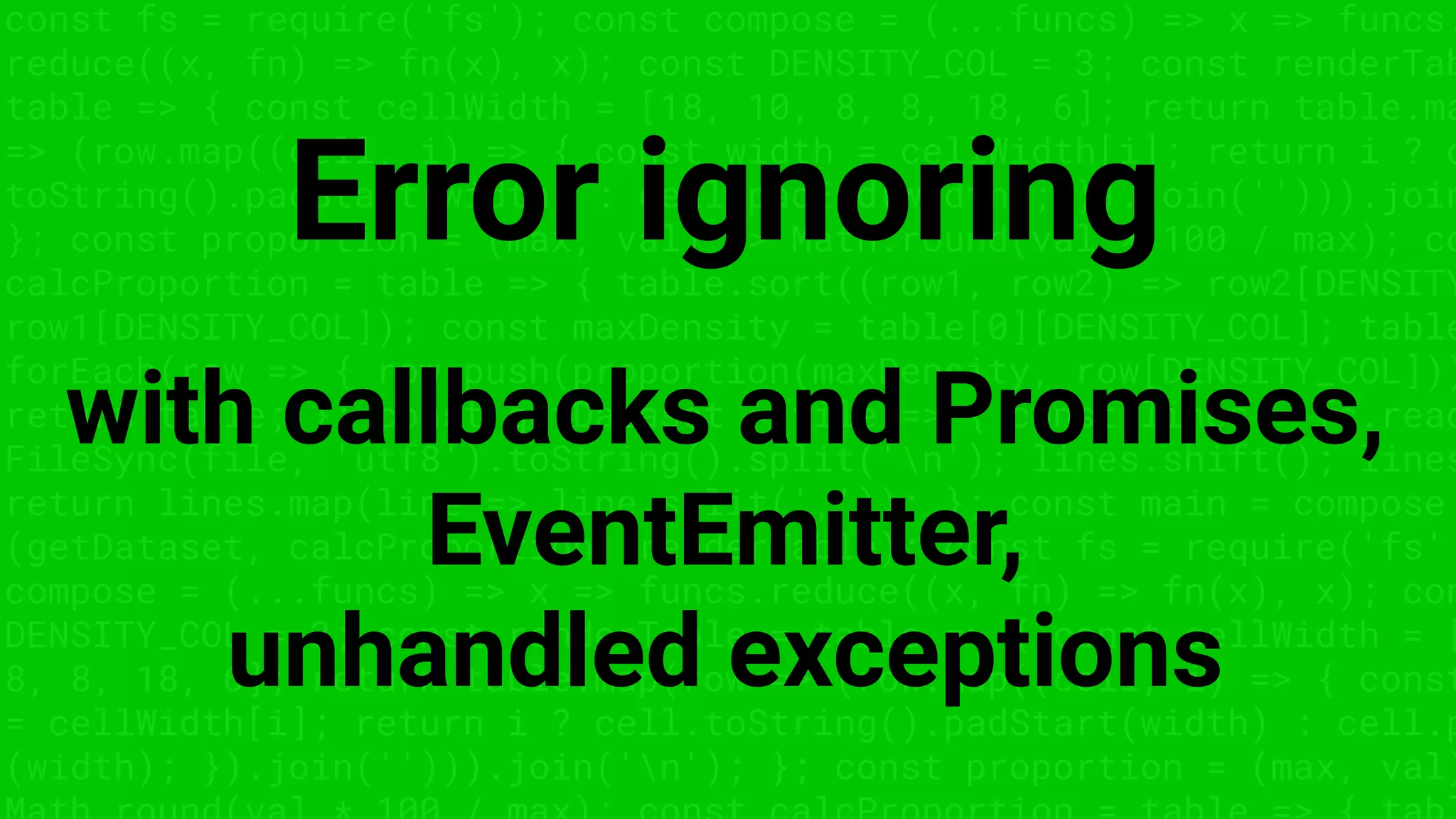 const fs = require('fs'); const compose = (...funcs) => x => funcs.
reduce((x, fn) => fn(x), x); const DENSITY_COL = 3; const renderTab
table => { const cellWidth = [18, 10, 8, 8, 18, 6]; return table.ma
=> (row.map((cell, i) => { const width = cellWidth[i]; return i ? c
toString().padStart(width) : cell.padEnd(width); }).join(''))).join
}; const proportion = (max, val) => Math.round(val * 100 / max); co
calcProportion = table => { table.sort((row1, row2) => row2[DENSITY
row1[DENSITY_COL]); const maxDensity = table[0][DENSITY_COL]; table
forEach(row => { row.push(proportion(maxDensity, row[DENSITY_COL]))
return table; }; const getDataset = file => { const lines = fs.read
FileSync(file, 'utf8').toString().split('n'); lines.shift(); lines
return lines.map(line => line.split(',')); }; const main = compose
(getDataset, calcProportion, renderTable); const fs = require('fs'
compose = (...funcs) => x => funcs.reduce((x, fn) => fn(x), x); con
DENSITY_COL = 3; const renderTable = table => { const cellWidth = [
8, 8, 18, 6]; return table.map(row => (row.map((cell, i) => { const
= cellWidth[i]; return i ? cell.toString().padStart(width) : cell.p
(width); }).join(''))).join('n'); }; const proportion = (max, val)
Error ignoring
with callbacks and Promises,
EventEmitter,
unhandled exceptions
 