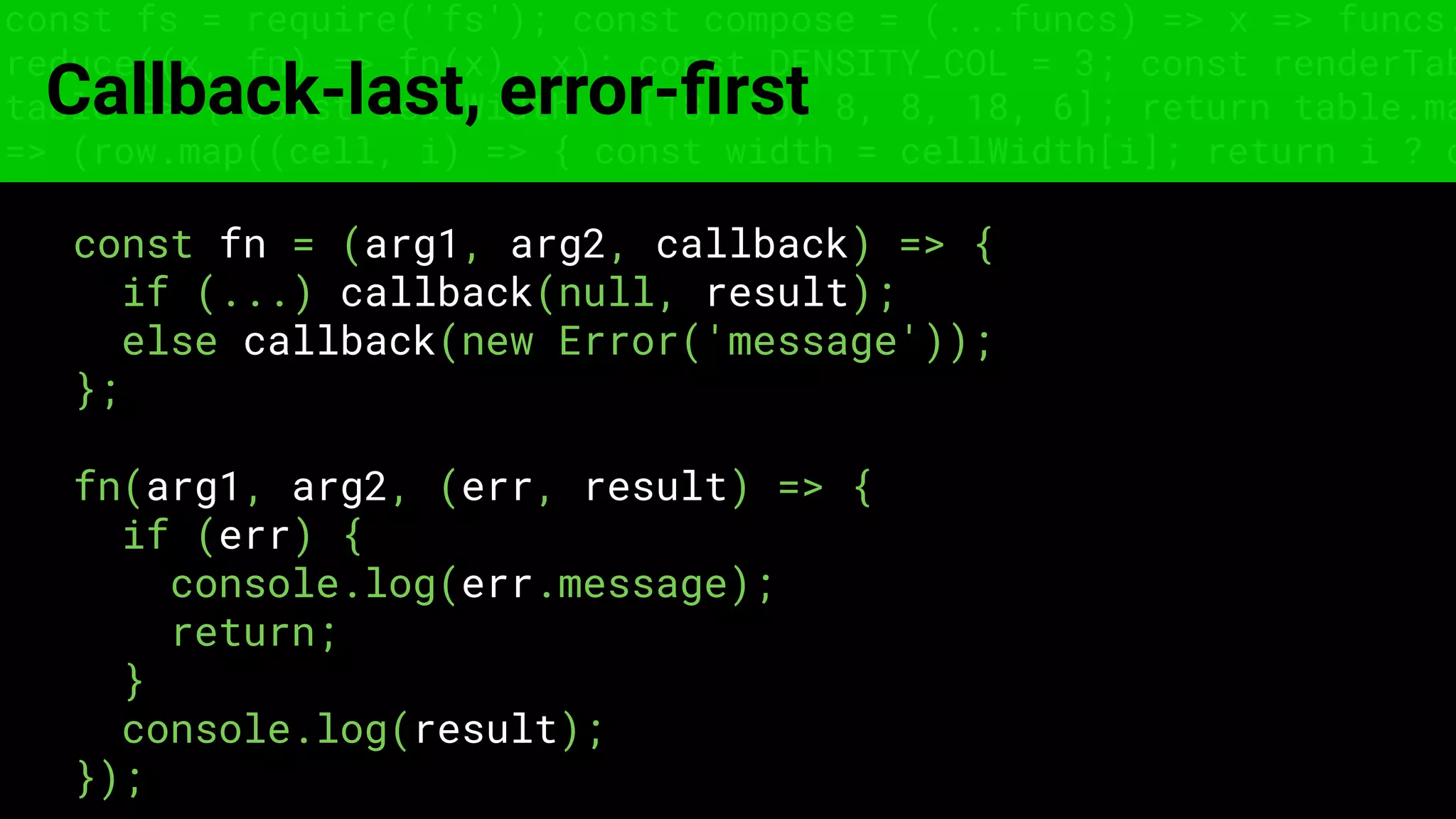 const fs = require('fs'); const compose = (...funcs) => x => funcs.
reduce((x, fn) => fn(x), x); const DENSITY_COL = 3; const renderTab
table => { const cellWidth = [18, 10, 8, 8, 18, 6]; return table.ma
=> (row.map((cell, i) => { const width = cellWidth[i]; return i ? c
Callback-last, error-ﬁrst
const fn = (arg1, arg2, callback) => {
if (...) callback(null, result);
else callback(new Error('message'));
};
fn(arg1, arg2, (err, result) => {
if (err) {
console.log(err.message);
return;
}
console.log(result);
});
 