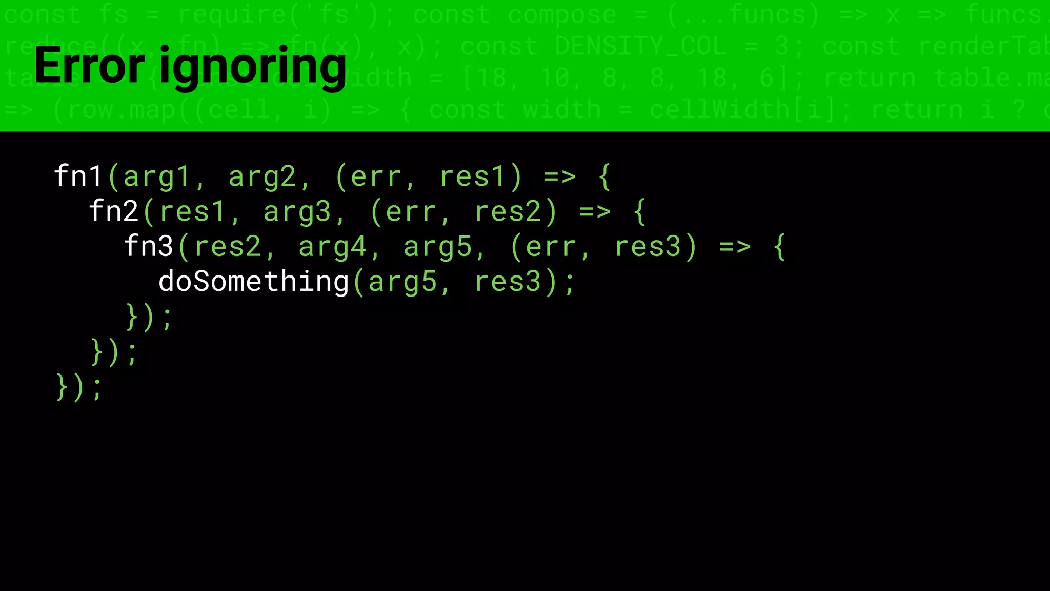 const fs = require('fs'); const compose = (...funcs) => x => funcs.
reduce((x, fn) => fn(x), x); const DENSITY_COL = 3; const renderTab
table => { const cellWidth = [18, 10, 8, 8, 18, 6]; return table.ma
=> (row.map((cell, i) => { const width = cellWidth[i]; return i ? c
Error ignoring
fn1(arg1, arg2, (err, res1) => {
fn2(res1, arg3, (err, res2) => {
fn3(res2, arg4, arg5, (err, res3) => {
doSomething(arg5, res3);
});
});
});
 