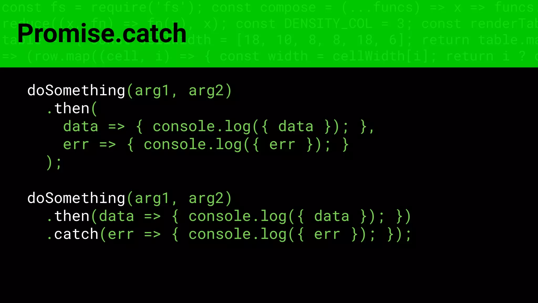 const fs = require('fs'); const compose = (...funcs) => x => funcs.
reduce((x, fn) => fn(x), x); const DENSITY_COL = 3; const renderTab
table => { const cellWidth = [18, 10, 8, 8, 18, 6]; return table.ma
=> (row.map((cell, i) => { const width = cellWidth[i]; return i ? c
Promise.catch
doSomething(arg1, arg2)
.then(
data => { console.log({ data }); },
err => { console.log({ err }); }
);
doSomething(arg1, arg2)
.then(data => { console.log({ data }); })
.catch(err => { console.log({ err }); });
 