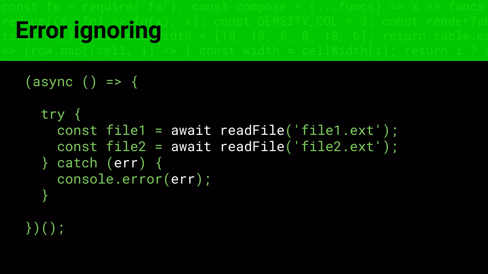 const fs = require('fs'); const compose = (...funcs) => x => funcs.
reduce((x, fn) => fn(x), x); const DENSITY_COL = 3; const renderTab
table => { const cellWidth = [18, 10, 8, 8, 18, 6]; return table.ma
=> (row.map((cell, i) => { const width = cellWidth[i]; return i ? c
Error ignoring
(async () => {
try {
const file1 = await readFile('file1.ext');
const file2 = await readFile('file2.ext');
} catch (err) {
console.error(err);
}
})();
 