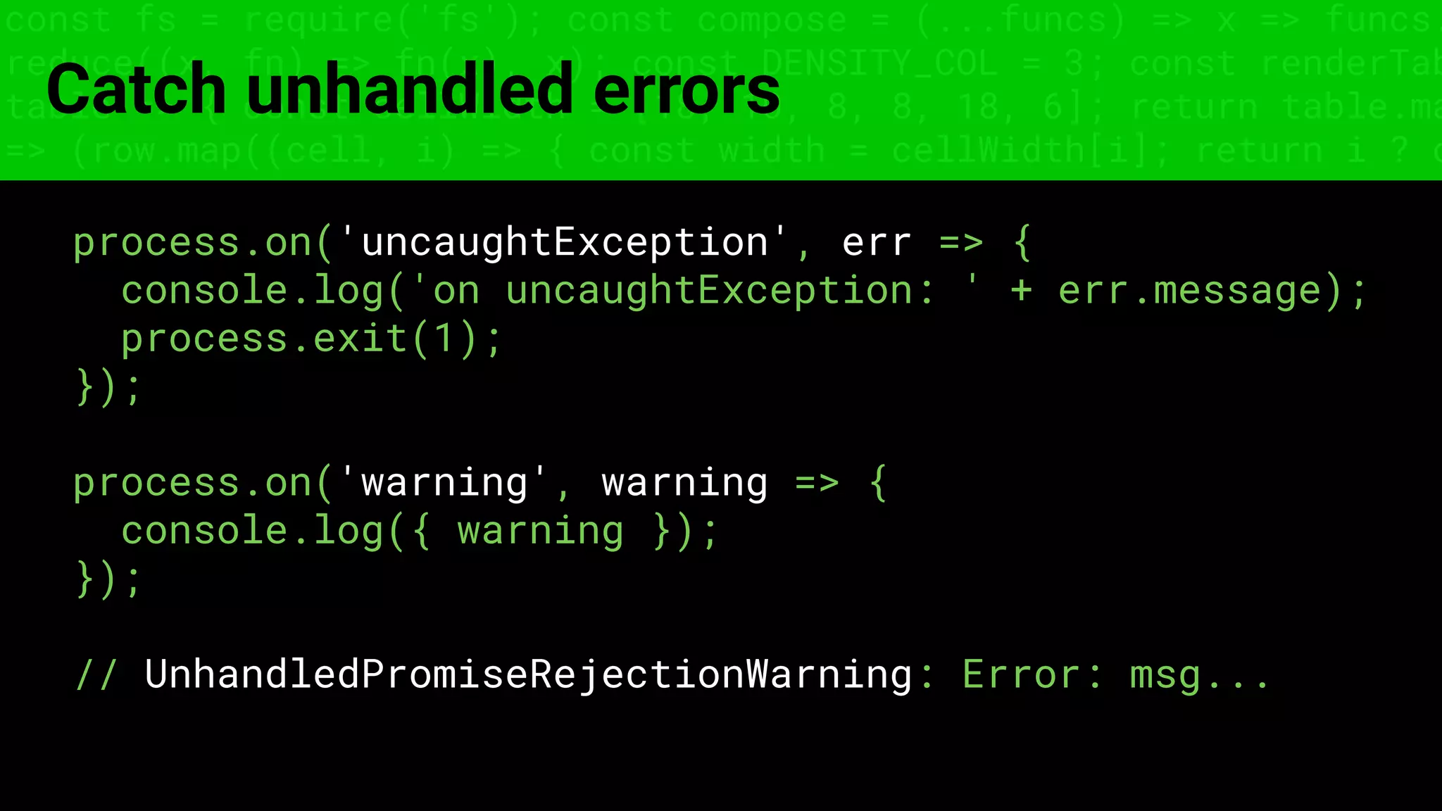 const fs = require('fs'); const compose = (...funcs) => x => funcs.
reduce((x, fn) => fn(x), x); const DENSITY_COL = 3; const renderTab
table => { const cellWidth = [18, 10, 8, 8, 18, 6]; return table.ma
=> (row.map((cell, i) => { const width = cellWidth[i]; return i ? c
Catch unhandled errors
process.on('uncaughtException', err => {
console.log('on uncaughtException: ' + err.message);
process.exit(1);
});
process.on('warning', warning => {
console.log({ warning });
});
// UnhandledPromiseRejectionWarning: Error: msg...
 