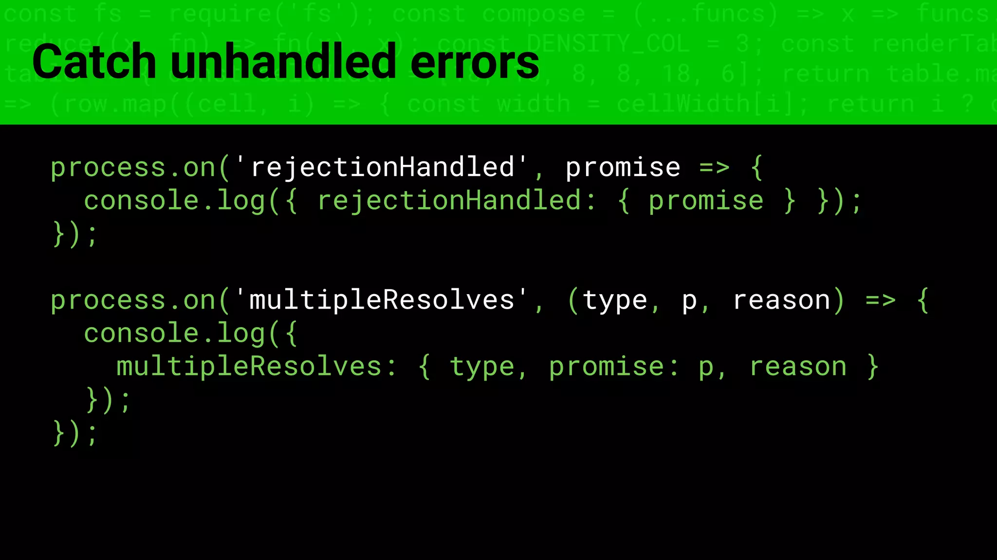 const fs = require('fs'); const compose = (...funcs) => x => funcs.
reduce((x, fn) => fn(x), x); const DENSITY_COL = 3; const renderTab
table => { const cellWidth = [18, 10, 8, 8, 18, 6]; return table.ma
=> (row.map((cell, i) => { const width = cellWidth[i]; return i ? c
Catch unhandled errors
process.on('rejectionHandled', promise => {
console.log({ rejectionHandled: { promise } });
});
process.on('multipleResolves', (type, p, reason) => {
console.log({
multipleResolves: { type, promise: p, reason }
});
});
 