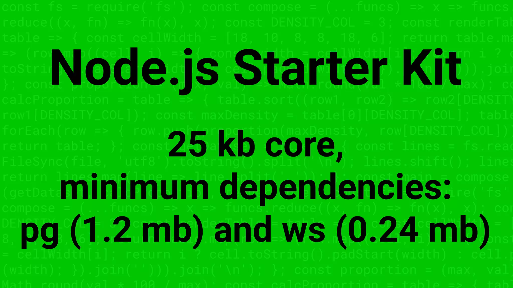 const fs = require('fs'); const compose = (...funcs) => x => funcs.
reduce((x, fn) => fn(x), x); const DENSITY_COL = 3; const renderTab
table => { const cellWidth = [18, 10, 8, 8, 18, 6]; return table.ma
=> (row.map((cell, i) => { const width = cellWidth[i]; return i ? c
toString().padStart(width) : cell.padEnd(width); }).join(''))).join
}; const proportion = (max, val) => Math.round(val * 100 / max); co
calcProportion = table => { table.sort((row1, row2) => row2[DENSITY
row1[DENSITY_COL]); const maxDensity = table[0][DENSITY_COL]; table
forEach(row => { row.push(proportion(maxDensity, row[DENSITY_COL]))
return table; }; const getDataset = file => { const lines = fs.read
FileSync(file, 'utf8').toString().split('n'); lines.shift(); lines
return lines.map(line => line.split(',')); }; const main = compose
(getDataset, calcProportion, renderTable); const fs = require('fs'
compose = (...funcs) => x => funcs.reduce((x, fn) => fn(x), x); con
DENSITY_COL = 3; const renderTable = table => { const cellWidth = [
8, 8, 18, 6]; return table.map(row => (row.map((cell, i) => { const
= cellWidth[i]; return i ? cell.toString().padStart(width) : cell.p
(width); }).join(''))).join('n'); }; const proportion = (max, val)
Node.js Starter Kit
25 kb core,
minimum dependencies:
pg (1.2 mb) and ws (0.24 mb)
 