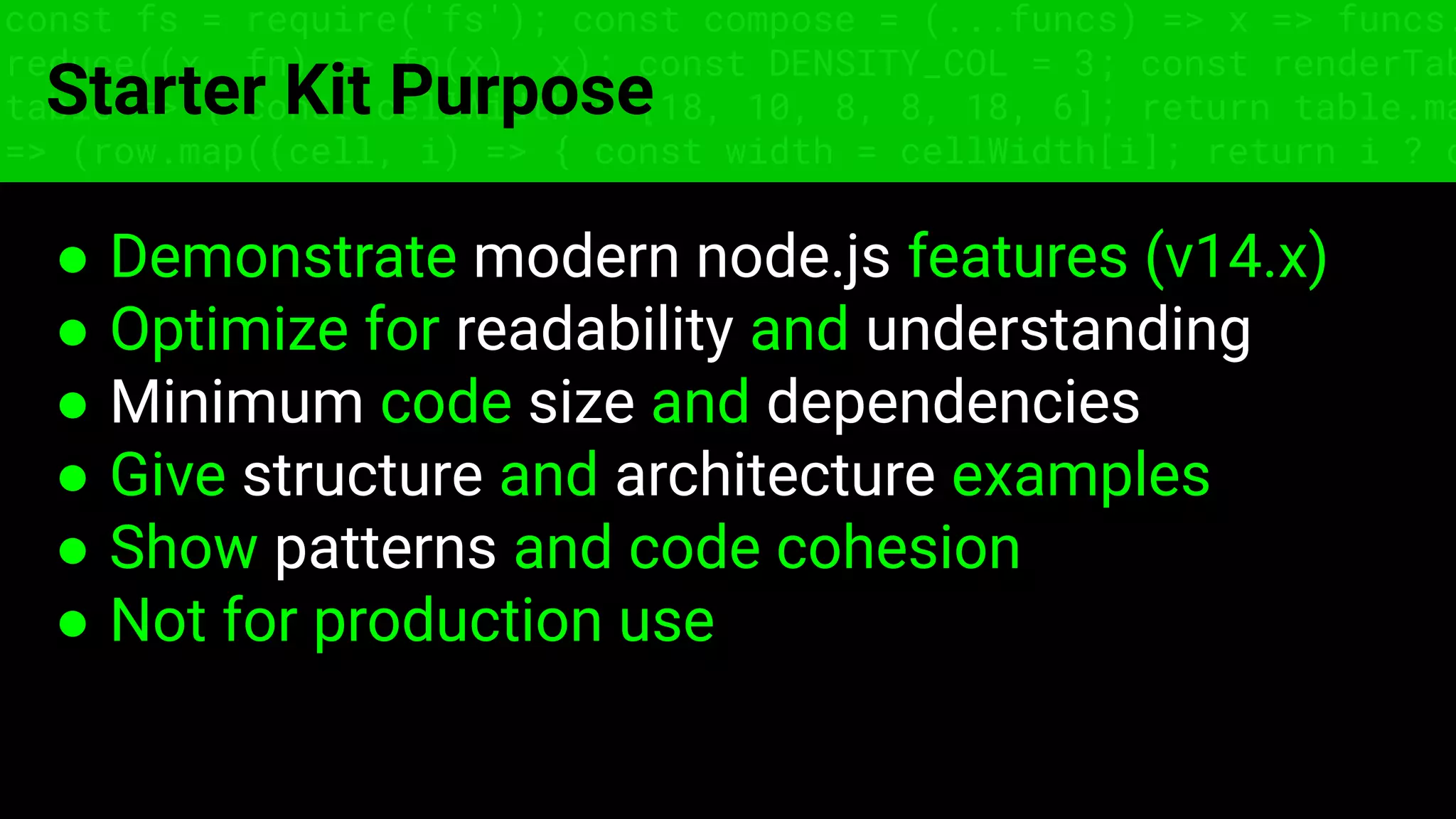 const fs = require('fs'); const compose = (...funcs) => x => funcs.
reduce((x, fn) => fn(x), x); const DENSITY_COL = 3; const renderTab
table => { const cellWidth = [18, 10, 8, 8, 18, 6]; return table.ma
=> (row.map((cell, i) => { const width = cellWidth[i]; return i ? c
Starter Kit Purpose
● Demonstrate modern node.js features (v14.x)
● Optimize for readability and understanding
● Minimum code size and dependencies
● Give structure and architecture examples
● Show patterns and code cohesion
● Not for production use
 