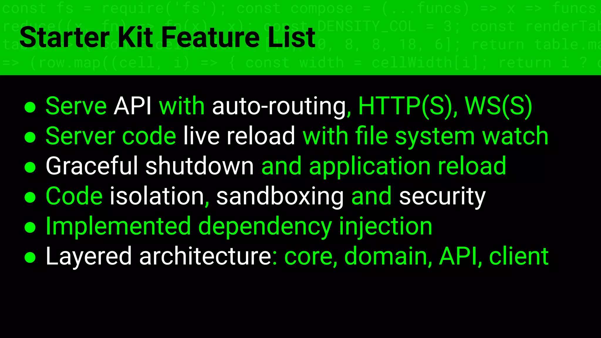 const fs = require('fs'); const compose = (...funcs) => x => funcs.
reduce((x, fn) => fn(x), x); const DENSITY_COL = 3; const renderTab
table => { const cellWidth = [18, 10, 8, 8, 18, 6]; return table.ma
=> (row.map((cell, i) => { const width = cellWidth[i]; return i ? c
Starter Kit Feature List
● Serve API with auto-routing, HTTP(S), WS(S)
● Server code live reload with ﬁle system watch
● Graceful shutdown and application reload
● Code isolation, sandboxing and security
● Implemented dependency injection
● Layered architecture: core, domain, API, client
 