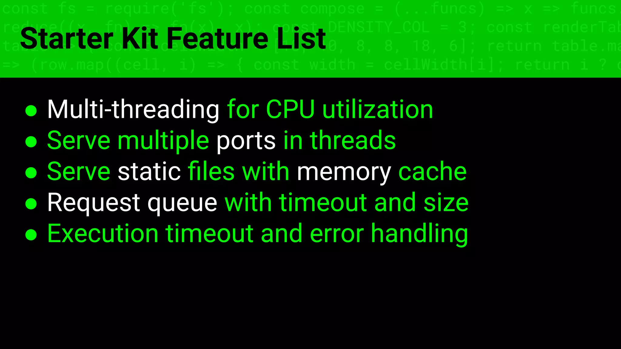 const fs = require('fs'); const compose = (...funcs) => x => funcs.
reduce((x, fn) => fn(x), x); const DENSITY_COL = 3; const renderTab
table => { const cellWidth = [18, 10, 8, 8, 18, 6]; return table.ma
=> (row.map((cell, i) => { const width = cellWidth[i]; return i ? c
Starter Kit Feature List
● Multi-threading for CPU utilization
● Serve multiple ports in threads
● Serve static ﬁles with memory cache
● Request queue with timeout and size
● Execution timeout and error handling
 