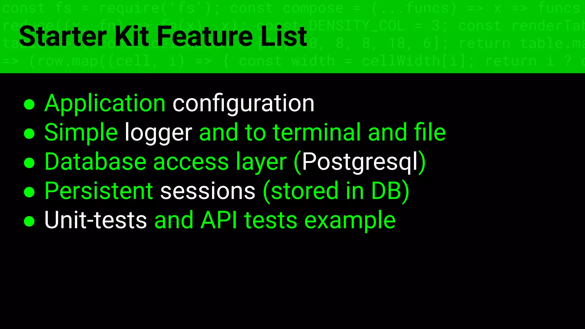 const fs = require('fs'); const compose = (...funcs) => x => funcs.
reduce((x, fn) => fn(x), x); const DENSITY_COL = 3; const renderTab
table => { const cellWidth = [18, 10, 8, 8, 18, 6]; return table.ma
=> (row.map((cell, i) => { const width = cellWidth[i]; return i ? c
Starter Kit Feature List
● Application conﬁguration
● Simple logger and to terminal and ﬁle
● Database access layer (Postgresql)
● Persistent sessions (stored in DB)
● Unit-tests and API tests example
 