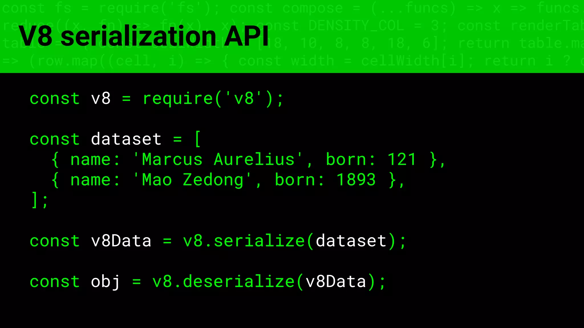 const fs = require('fs'); const compose = (...funcs) => x => funcs.
reduce((x, fn) => fn(x), x); const DENSITY_COL = 3; const renderTab
table => { const cellWidth = [18, 10, 8, 8, 18, 6]; return table.ma
=> (row.map((cell, i) => { const width = cellWidth[i]; return i ? c
V8 serialization API
const v8 = require('v8');
const dataset = [
{ name: 'Marcus Aurelius', born: 121 },
{ name: 'Mao Zedong', born: 1893 },
];
const v8Data = v8.serialize(dataset);
const obj = v8.deserialize(v8Data);
 