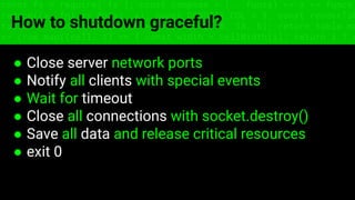 const fs = require('fs'); const compose = (...funcs) => x => funcs.
reduce((x, fn) => fn(x), x); const DENSITY_COL = 3; const renderTab
table => { const cellWidth = [18, 10, 8, 8, 18, 6]; return table.ma
=> (row.map((cell, i) => { const width = cellWidth[i]; return i ? c
How to shutdown graceful?
● Close server network ports
● Notify all clients with special events
● Wait for timeout
● Close all connections with socket.destroy()
● Save all data and release critical resources
● exit 0
 