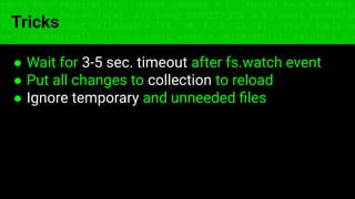 const fs = require('fs'); const compose = (...funcs) => x => funcs.
reduce((x, fn) => fn(x), x); const DENSITY_COL = 3; const renderTab
table => { const cellWidth = [18, 10, 8, 8, 18, 6]; return table.ma
=> (row.map((cell, i) => { const width = cellWidth[i]; return i ? c
Tricks
● Wait for 3-5 sec. timeout after fs.watch event
● Put all changes to collection to reload
● Ignore temporary and unneeded ﬁles
 