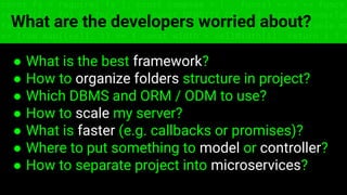 const fs = require('fs'); const compose = (...funcs) => x => funcs.
reduce((x, fn) => fn(x), x); const DENSITY_COL = 3; const renderTab
table => { const cellWidth = [18, 10, 8, 8, 18, 6]; return table.ma
=> (row.map((cell, i) => { const width = cellWidth[i]; return i ? c
What are the developers worried about?
● What is the best framework?
● How to organize folders structure in project?
● Which DBMS and ORM / ODM to use?
● How to scale my server?
● What is faster (e.g. callbacks or promises)?
● Where to put something to model or controller?
● How to separate project into microservices?
 