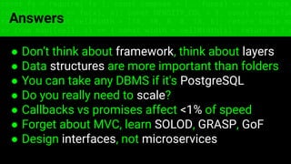 const fs = require('fs'); const compose = (...funcs) => x => funcs.
reduce((x, fn) => fn(x), x); const DENSITY_COL = 3; const renderTab
table => { const cellWidth = [18, 10, 8, 8, 18, 6]; return table.ma
=> (row.map((cell, i) => { const width = cellWidth[i]; return i ? c
Answers
● Don’t think about framework, think about layers
● Data structures are more important than folders
● You can take any DBMS if it's PostgreSQL
● Do you really need to scale?
● Callbacks vs promises affect <1% of speed
● Forget about MVC, learn SOLOD, GRASP, GoF
● Design interfaces, not microservices
 