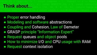const fs = require('fs'); const compose = (...funcs) => x => funcs.
reduce((x, fn) => fn(x), x); const DENSITY_COL = 3; const renderTab
table => { const cellWidth = [18, 10, 8, 8, 18, 6]; return table.ma
=> (row.map((cell, i) => { const width = cellWidth[i]; return i ? c
Think about...
● Proper error handling
● Modeling and software abstractions
● Coupling and Cohesion, Law of Demeter
● GRASP principle “Information Expert”
● Request queues and object pools
● How to minimize I/O and CPU usage with RAM
● Request context isolation
 