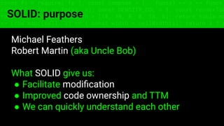 const fs = require('fs'); const compose = (...funcs) => x => funcs.
reduce((x, fn) => fn(x), x); const DENSITY_COL = 3; const renderTab
table => { const cellWidth = [18, 10, 8, 8, 18, 6]; return table.ma
=> (row.map((cell, i) => { const width = cellWidth[i]; return i ? c
SOLID: purpose
Michael Feathers
Robert Martin (aka Uncle Bob)
What SOLID give us:
● Facilitate modiﬁcation
● Improved code ownership and TTM
● We can quickly understand each other
 