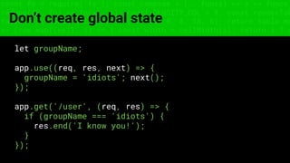const fs = require('fs'); const compose = (...funcs) => x => funcs.
reduce((x, fn) => fn(x), x); const DENSITY_COL = 3; const renderTab
table => { const cellWidth = [18, 10, 8, 8, 18, 6]; return table.ma
=> (row.map((cell, i) => { const width = cellWidth[i]; return i ? c
Don’t create global state
let groupName;
app.use((req, res, next) => {
groupName = 'idiots'; next();
});
app.get('/user', (req, res) => {
if (groupName === 'idiots') {
res.end('I know you!');
}
});
 