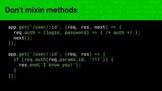 const fs = require('fs'); const compose = (...funcs) => x => funcs.
reduce((x, fn) => fn(x), x); const DENSITY_COL = 3; const renderTab
table => { const cellWidth = [18, 10, 8, 8, 18, 6]; return table.ma
=> (row.map((cell, i) => { const width = cellWidth[i]; return i ? c
Don’t mixin methods
app.get('/user/:id', (req, res, next) => {
req.auth = (login, password) => { /* auth */ };
next();
});
app.get('/user/:id', (req, res) => {
if (req.auth(req.params.id, '111')) {
res.end('I know you!');
}
});
 