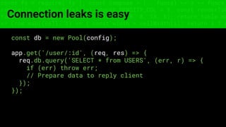 const fs = require('fs'); const compose = (...funcs) => x => funcs.
reduce((x, fn) => fn(x), x); const DENSITY_COL = 3; const renderTab
table => { const cellWidth = [18, 10, 8, 8, 18, 6]; return table.ma
=> (row.map((cell, i) => { const width = cellWidth[i]; return i ? c
Connection leaks is easy
const db = new Pool(config);
app.get('/user/:id', (req, res) => {
req.db.query('SELECT * from USERS', (err, r) => {
if (err) throw err;
// Prepare data to reply client
});
});
 