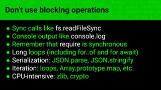 const fs = require('fs'); const compose = (...funcs) => x => funcs.
reduce((x, fn) => fn(x), x); const DENSITY_COL = 3; const renderTab
table => { const cellWidth = [18, 10, 8, 8, 18, 6]; return table.ma
=> (row.map((cell, i) => { const width = cellWidth[i]; return i ? c
Don’t use blocking operations
● Sync calls like fs.readFileSync
● Console output like console.log
● Remember that require is synchronous
● Long loops (including for..of and for await)
● Serialization: JSON.parse, JSON.stringify
● Iteration: loops, Array.prototype.map, etc.
● CPU-intensive: zlib, crypto
 