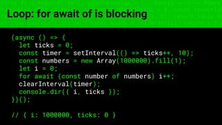 const fs = require('fs'); const compose = (...funcs) => x => funcs.
reduce((x, fn) => fn(x), x); const DENSITY_COL = 3; const renderTab
table => { const cellWidth = [18, 10, 8, 8, 18, 6]; return table.ma
=> (row.map((cell, i) => { const width = cellWidth[i]; return i ? c
Loop: for await of is blocking
(async () => {
let ticks = 0;
const timer = setInterval(() => ticks++, 10);
const numbers = new Array(1000000).fill(1);
let i = 0;
for await (const number of numbers) i++;
clearInterval(timer);
console.dir({ i, ticks });
})();
// { i: 1000000, ticks: 0 }
 