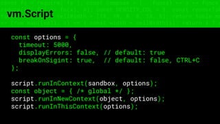 const fs = require('fs'); const compose = (...funcs) => x => funcs.
reduce((x, fn) => fn(x), x); const DENSITY_COL = 3; const renderTab
table => { const cellWidth = [18, 10, 8, 8, 18, 6]; return table.ma
=> (row.map((cell, i) => { const width = cellWidth[i]; return i ? c
vm.Script
const options = {
timeout: 5000,
displayErrors: false, // default: true
breakOnSigint: true, // default: false, CTRL+C
};
script.runInContext(sandbox, options);
const object = { /* global */ };
script.runInNewContext(object, options);
script.runInThisContext(options);
 
