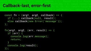 const fs = require('fs'); const compose = (...funcs) => x => funcs.
reduce((x, fn) => fn(x), x); const DENSITY_COL = 3; const renderTab
table => { const cellWidth = [18, 10, 8, 8, 18, 6]; return table.ma
=> (row.map((cell, i) => { const width = cellWidth[i]; return i ? c
Callback-last, error-ﬁrst
const fn = (arg1, arg2, callback) => {
if (...) callback(null, result);
else callback(new Error('message'));
};
fn(arg1, arg2, (err, result) => {
if (err) {
console.log(err.message);
return;
}
console.log(result);
});
 