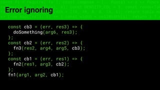 const fs = require('fs'); const compose = (...funcs) => x => funcs.
reduce((x, fn) => fn(x), x); const DENSITY_COL = 3; const renderTab
table => { const cellWidth = [18, 10, 8, 8, 18, 6]; return table.ma
=> (row.map((cell, i) => { const width = cellWidth[i]; return i ? c
Error ignoring
const cb3 = (err, res3) => {
doSomething(arg6, res3);
};
const cb2 = (err, res2) => {
fn3(res2, arg4, arg5, cb3);
};
const cb1 = (err, res1) => {
fn2(res1, arg3, cb2);
};
fn1(arg1, arg2, cb1);
 