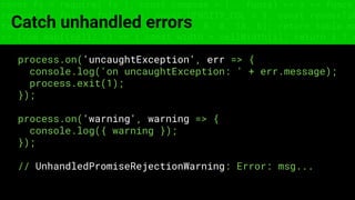 const fs = require('fs'); const compose = (...funcs) => x => funcs.
reduce((x, fn) => fn(x), x); const DENSITY_COL = 3; const renderTab
table => { const cellWidth = [18, 10, 8, 8, 18, 6]; return table.ma
=> (row.map((cell, i) => { const width = cellWidth[i]; return i ? c
Catch unhandled errors
process.on('uncaughtException', err => {
console.log('on uncaughtException: ' + err.message);
process.exit(1);
});
process.on('warning', warning => {
console.log({ warning });
});
// UnhandledPromiseRejectionWarning: Error: msg...
 