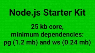 const fs = require('fs'); const compose = (...funcs) => x => funcs.
reduce((x, fn) => fn(x), x); const DENSITY_COL = 3; const renderTab
table => { const cellWidth = [18, 10, 8, 8, 18, 6]; return table.ma
=> (row.map((cell, i) => { const width = cellWidth[i]; return i ? c
toString().padStart(width) : cell.padEnd(width); }).join(''))).join
}; const proportion = (max, val) => Math.round(val * 100 / max); co
calcProportion = table => { table.sort((row1, row2) => row2[DENSITY
row1[DENSITY_COL]); const maxDensity = table[0][DENSITY_COL]; table
forEach(row => { row.push(proportion(maxDensity, row[DENSITY_COL]))
return table; }; const getDataset = file => { const lines = fs.read
FileSync(file, 'utf8').toString().split('n'); lines.shift(); lines
return lines.map(line => line.split(',')); }; const main = compose
(getDataset, calcProportion, renderTable); const fs = require('fs'
compose = (...funcs) => x => funcs.reduce((x, fn) => fn(x), x); con
DENSITY_COL = 3; const renderTable = table => { const cellWidth = [
8, 8, 18, 6]; return table.map(row => (row.map((cell, i) => { const
= cellWidth[i]; return i ? cell.toString().padStart(width) : cell.p
(width); }).join(''))).join('n'); }; const proportion = (max, val)
Node.js Starter Kit
25 kb core,
minimum dependencies:
pg (1.2 mb) and ws (0.24 mb)
 