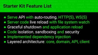 const fs = require('fs'); const compose = (...funcs) => x => funcs.
reduce((x, fn) => fn(x), x); const DENSITY_COL = 3; const renderTab
table => { const cellWidth = [18, 10, 8, 8, 18, 6]; return table.ma
=> (row.map((cell, i) => { const width = cellWidth[i]; return i ? c
Starter Kit Feature List
● Serve API with auto-routing, HTTP(S), WS(S)
● Server code live reload with ﬁle system watch
● Graceful shutdown and application reload
● Code isolation, sandboxing and security
● Implemented dependency injection
● Layered architecture: core, domain, API, client
 