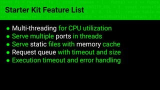 const fs = require('fs'); const compose = (...funcs) => x => funcs.
reduce((x, fn) => fn(x), x); const DENSITY_COL = 3; const renderTab
table => { const cellWidth = [18, 10, 8, 8, 18, 6]; return table.ma
=> (row.map((cell, i) => { const width = cellWidth[i]; return i ? c
Starter Kit Feature List
● Multi-threading for CPU utilization
● Serve multiple ports in threads
● Serve static ﬁles with memory cache
● Request queue with timeout and size
● Execution timeout and error handling
 