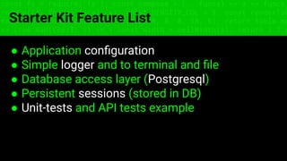 const fs = require('fs'); const compose = (...funcs) => x => funcs.
reduce((x, fn) => fn(x), x); const DENSITY_COL = 3; const renderTab
table => { const cellWidth = [18, 10, 8, 8, 18, 6]; return table.ma
=> (row.map((cell, i) => { const width = cellWidth[i]; return i ? c
Starter Kit Feature List
● Application conﬁguration
● Simple logger and to terminal and ﬁle
● Database access layer (Postgresql)
● Persistent sessions (stored in DB)
● Unit-tests and API tests example
 