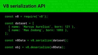 const fs = require('fs'); const compose = (...funcs) => x => funcs.
reduce((x, fn) => fn(x), x); const DENSITY_COL = 3; const renderTab
table => { const cellWidth = [18, 10, 8, 8, 18, 6]; return table.ma
=> (row.map((cell, i) => { const width = cellWidth[i]; return i ? c
V8 serialization API
const v8 = require('v8');
const dataset = [
{ name: 'Marcus Aurelius', born: 121 },
{ name: 'Mao Zedong', born: 1893 },
];
const v8Data = v8.serialize(dataset);
const obj = v8.deserialize(v8Data);
 