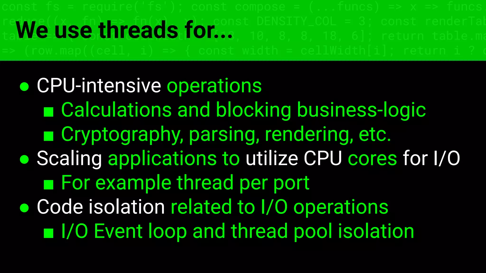 const fs = require('fs'); const compose = (...funcs) => x => funcs.
reduce((x, fn) => fn(x), x); const DENSITY_COL = 3; const renderTab
table => { const cellWidth = [18, 10, 8, 8, 18, 6]; return table.ma
=> (row.map((cell, i) => { const width = cellWidth[i]; return i ? c
We use threads for...
● CPU-intensive operations
■ Calculations and blocking business-logic
■ Cryptography, parsing, rendering, etc.
● Scaling applications to utilize CPU cores for I/O
■ For example thread per port
● Code isolation related to I/O operations
■ I/O Event loop and thread pool isolation
 