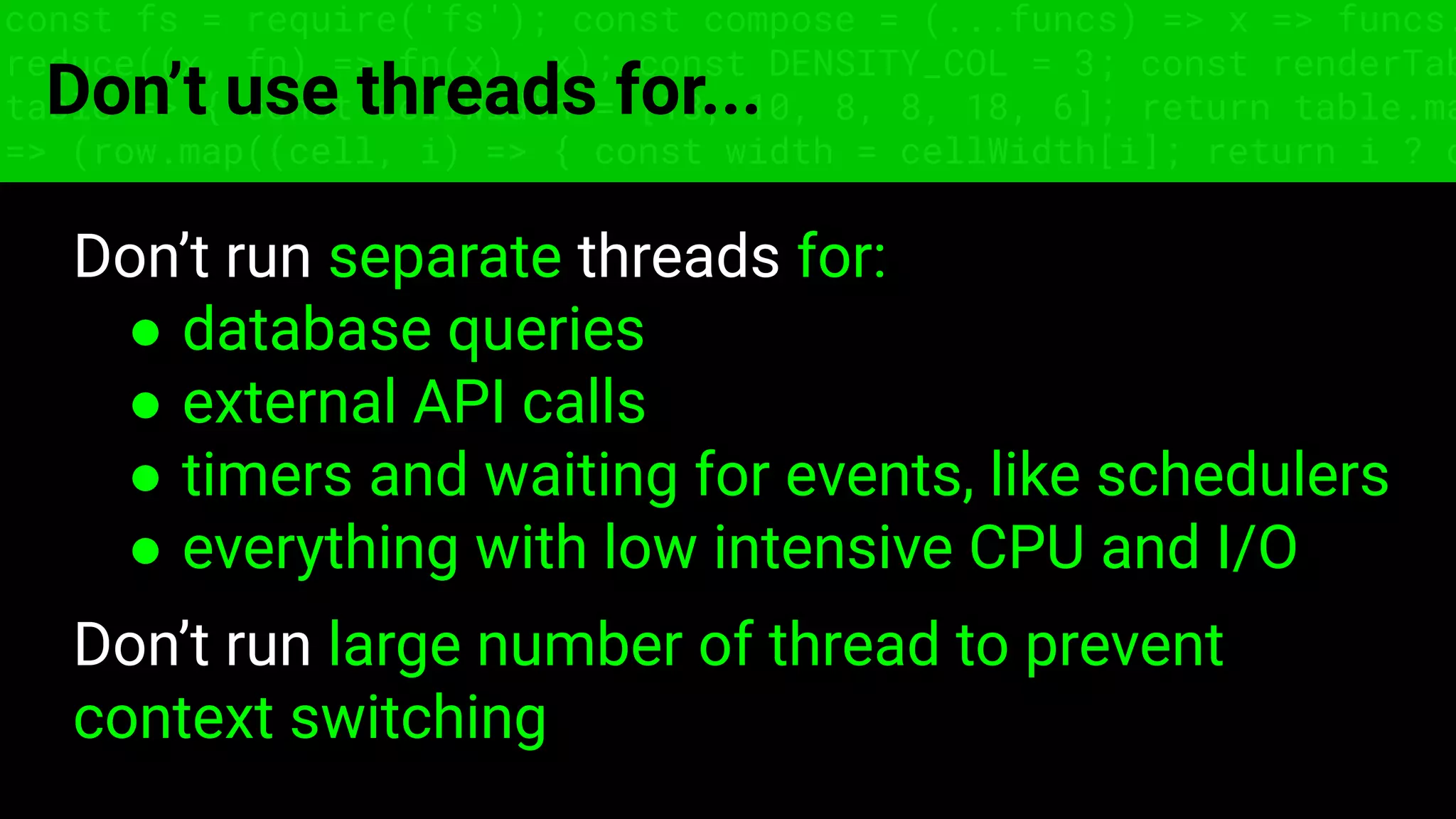 const fs = require('fs'); const compose = (...funcs) => x => funcs.
reduce((x, fn) => fn(x), x); const DENSITY_COL = 3; const renderTab
table => { const cellWidth = [18, 10, 8, 8, 18, 6]; return table.ma
=> (row.map((cell, i) => { const width = cellWidth[i]; return i ? c
Don’t use threads for...
Don’t run separate threads for:
● database queries
● external API calls
● timers and waiting for events, like schedulers
● everything with low intensive CPU and I/O
Don’t run large number of thread to prevent
context switching
 