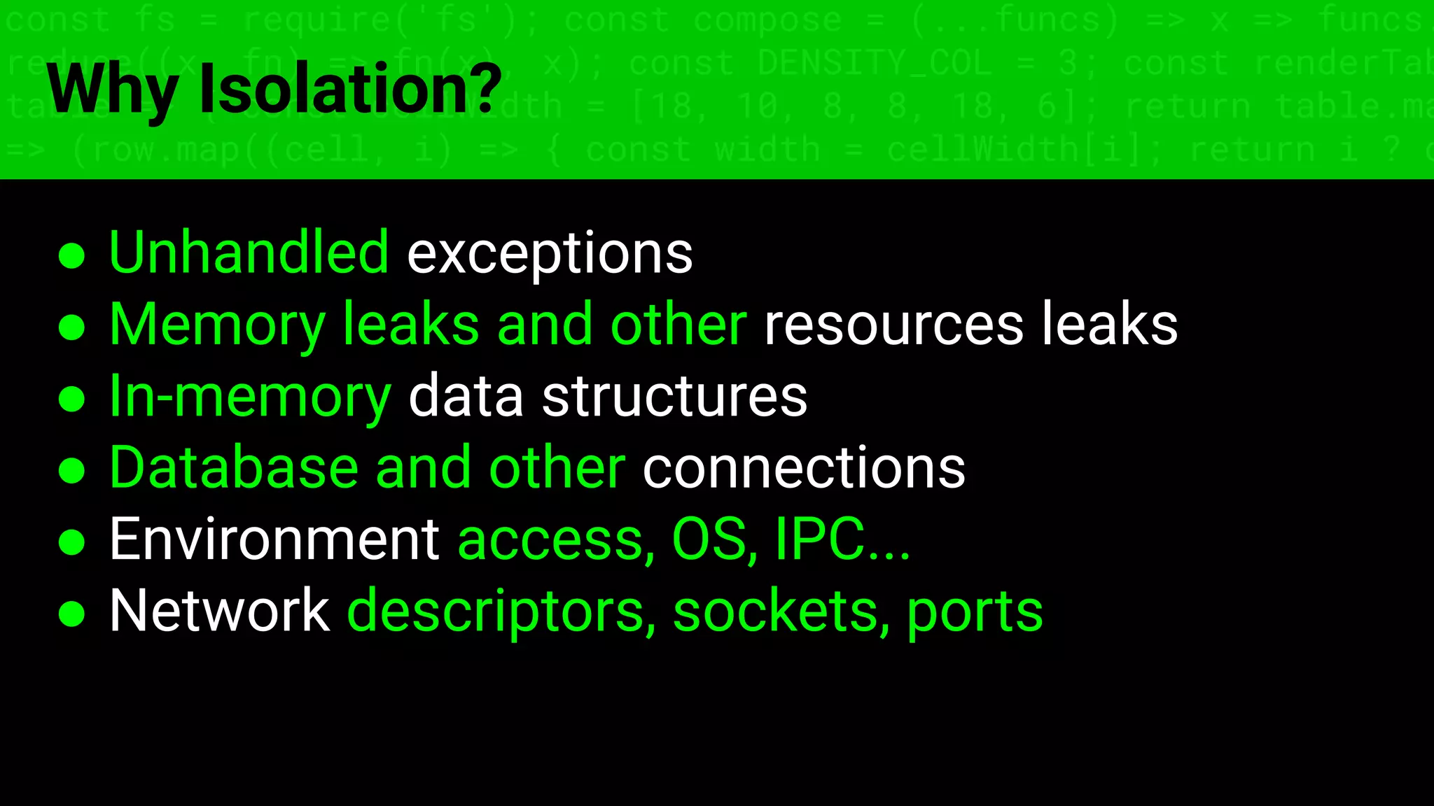 ● Unhandled exceptions
● Memory leaks and other resources leaks
● In-memory data structures
● Database and other connections
● Environment access, OS, IPC...
● Network descriptors, sockets, ports
const fs = require('fs'); const compose = (...funcs) => x => funcs.
reduce((x, fn) => fn(x), x); const DENSITY_COL = 3; const renderTab
table => { const cellWidth = [18, 10, 8, 8, 18, 6]; return table.ma
=> (row.map((cell, i) => { const width = cellWidth[i]; return i ? c
Why Isolation?
 
