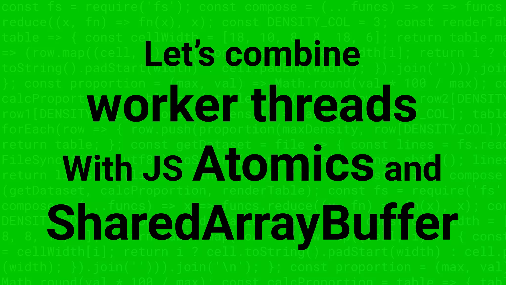 const fs = require('fs'); const compose = (...funcs) => x => funcs.
reduce((x, fn) => fn(x), x); const DENSITY_COL = 3; const renderTab
table => { const cellWidth = [18, 10, 8, 8, 18, 6]; return table.ma
=> (row.map((cell, i) => { const width = cellWidth[i]; return i ? c
toString().padStart(width) : cell.padEnd(width); }).join(''))).join
}; const proportion = (max, val) => Math.round(val * 100 / max); co
calcProportion = table => { table.sort((row1, row2) => row2[DENSITY
row1[DENSITY_COL]); const maxDensity = table[0][DENSITY_COL]; table
forEach(row => { row.push(proportion(maxDensity, row[DENSITY_COL]))
return table; }; const getDataset = file => { const lines = fs.read
FileSync(file, 'utf8').toString().split('n'); lines.shift(); lines
return lines.map(line => line.split(',')); }; const main = compose
(getDataset, calcProportion, renderTable); const fs = require('fs'
compose = (...funcs) => x => funcs.reduce((x, fn) => fn(x), x); con
DENSITY_COL = 3; const renderTable = table => { const cellWidth = [
8, 8, 18, 6]; return table.map(row => (row.map((cell, i) => { const
= cellWidth[i]; return i ? cell.toString().padStart(width) : cell.p
(width); }).join(''))).join('n'); }; const proportion = (max, val)
Let’s combine
worker threads
With JS Atomics and
SharedArrayBuffer
 