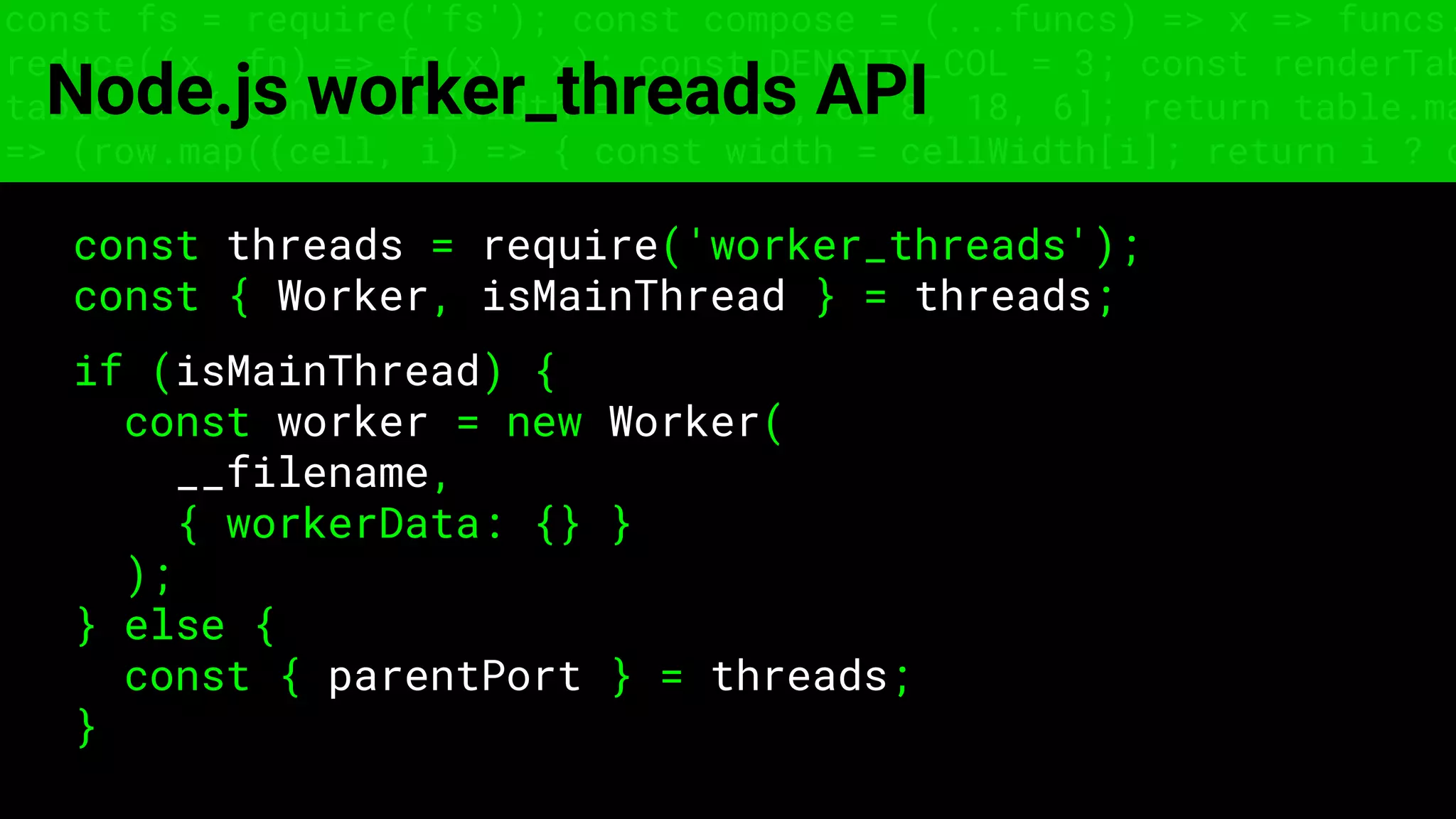 const fs = require('fs'); const compose = (...funcs) => x => funcs.
reduce((x, fn) => fn(x), x); const DENSITY_COL = 3; const renderTab
table => { const cellWidth = [18, 10, 8, 8, 18, 6]; return table.ma
=> (row.map((cell, i) => { const width = cellWidth[i]; return i ? c
Node.js worker_threads API
const threads = require('worker_threads');
const { Worker, isMainThread } = threads;
if (isMainThread) {
const worker = new Worker(
__filename,
{ workerData: {} }
);
} else {
const { parentPort } = threads;
}
 