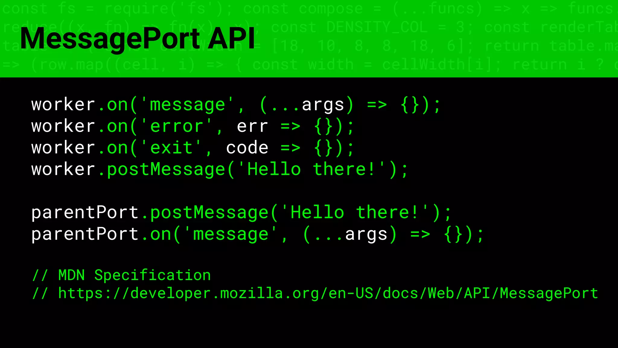 const fs = require('fs'); const compose = (...funcs) => x => funcs.
reduce((x, fn) => fn(x), x); const DENSITY_COL = 3; const renderTab
table => { const cellWidth = [18, 10, 8, 8, 18, 6]; return table.ma
=> (row.map((cell, i) => { const width = cellWidth[i]; return i ? c
MessagePort API
worker.on('message', (...args) => {});
worker.on('error', err => {});
worker.on('exit', code => {});
worker.postMessage('Hello there!');
parentPort.postMessage('Hello there!');
parentPort.on('message', (...args) => {});
// MDN Specification
// https://developer.mozilla.org/en-US/docs/Web/API/MessagePort
 