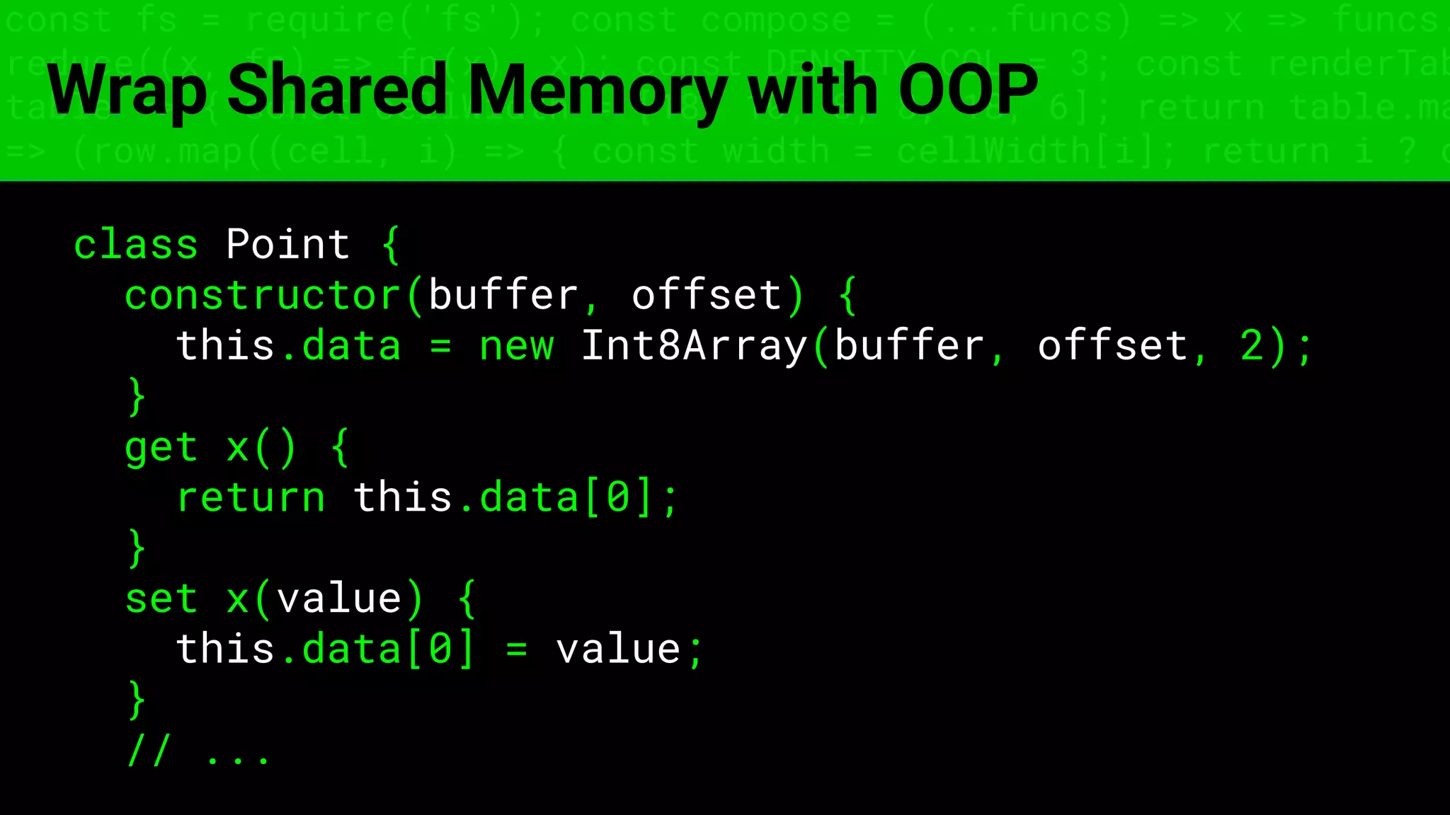 const fs = require('fs'); const compose = (...funcs) => x => funcs.
reduce((x, fn) => fn(x), x); const DENSITY_COL = 3; const renderTab
table => { const cellWidth = [18, 10, 8, 8, 18, 6]; return table.ma
=> (row.map((cell, i) => { const width = cellWidth[i]; return i ? c
Wrap Shared Memory with OOP
class Point {
constructor(buffer, offset) {
this.data = new Int8Array(buffer, offset, 2);
}
get x() {
return this.data[0];
}
set x(value) {
this.data[0] = value;
}
// ...
 