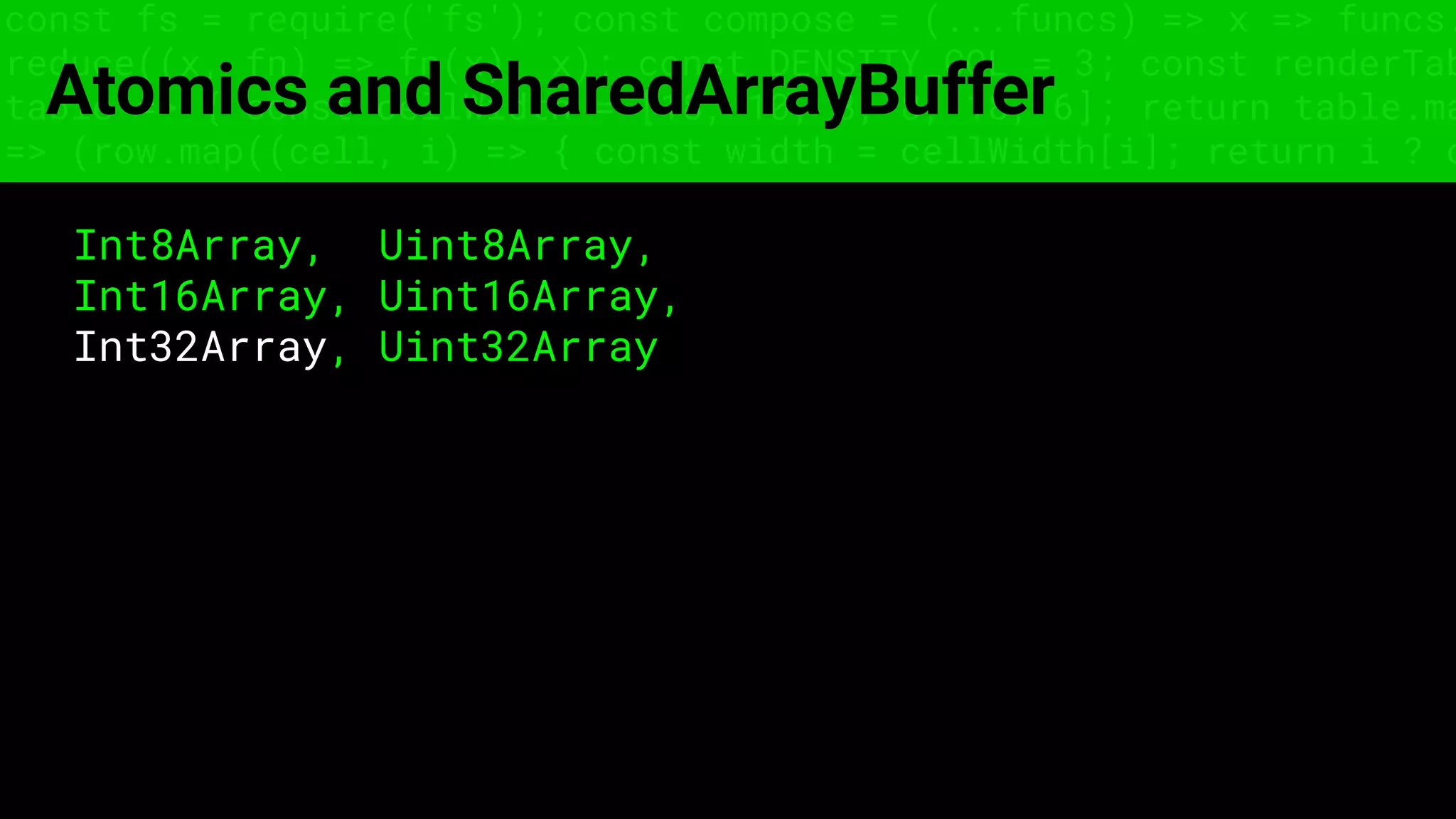 const fs = require('fs'); const compose = (...funcs) => x => funcs.
reduce((x, fn) => fn(x), x); const DENSITY_COL = 3; const renderTab
table => { const cellWidth = [18, 10, 8, 8, 18, 6]; return table.ma
=> (row.map((cell, i) => { const width = cellWidth[i]; return i ? c
Atomics and SharedArrayBuffer
Int8Array, Uint8Array,
Int16Array, Uint16Array,
Int32Array, Uint32Array
 