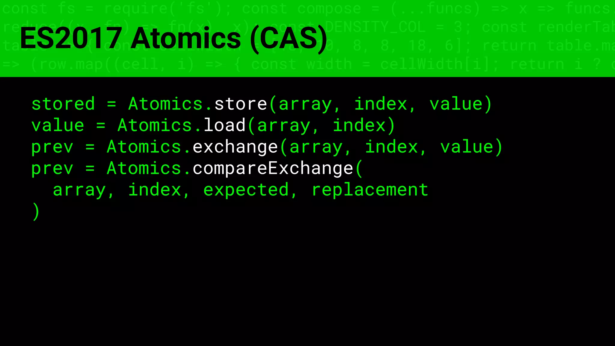 const fs = require('fs'); const compose = (...funcs) => x => funcs.
reduce((x, fn) => fn(x), x); const DENSITY_COL = 3; const renderTab
table => { const cellWidth = [18, 10, 8, 8, 18, 6]; return table.ma
=> (row.map((cell, i) => { const width = cellWidth[i]; return i ? c
ES2017 Atomics (CAS)
stored = Atomics.store(array, index, value)
value = Atomics.load(array, index)
prev = Atomics.exchange(array, index, value)
prev = Atomics.compareExchange(
array, index, expected, replacement
)
 