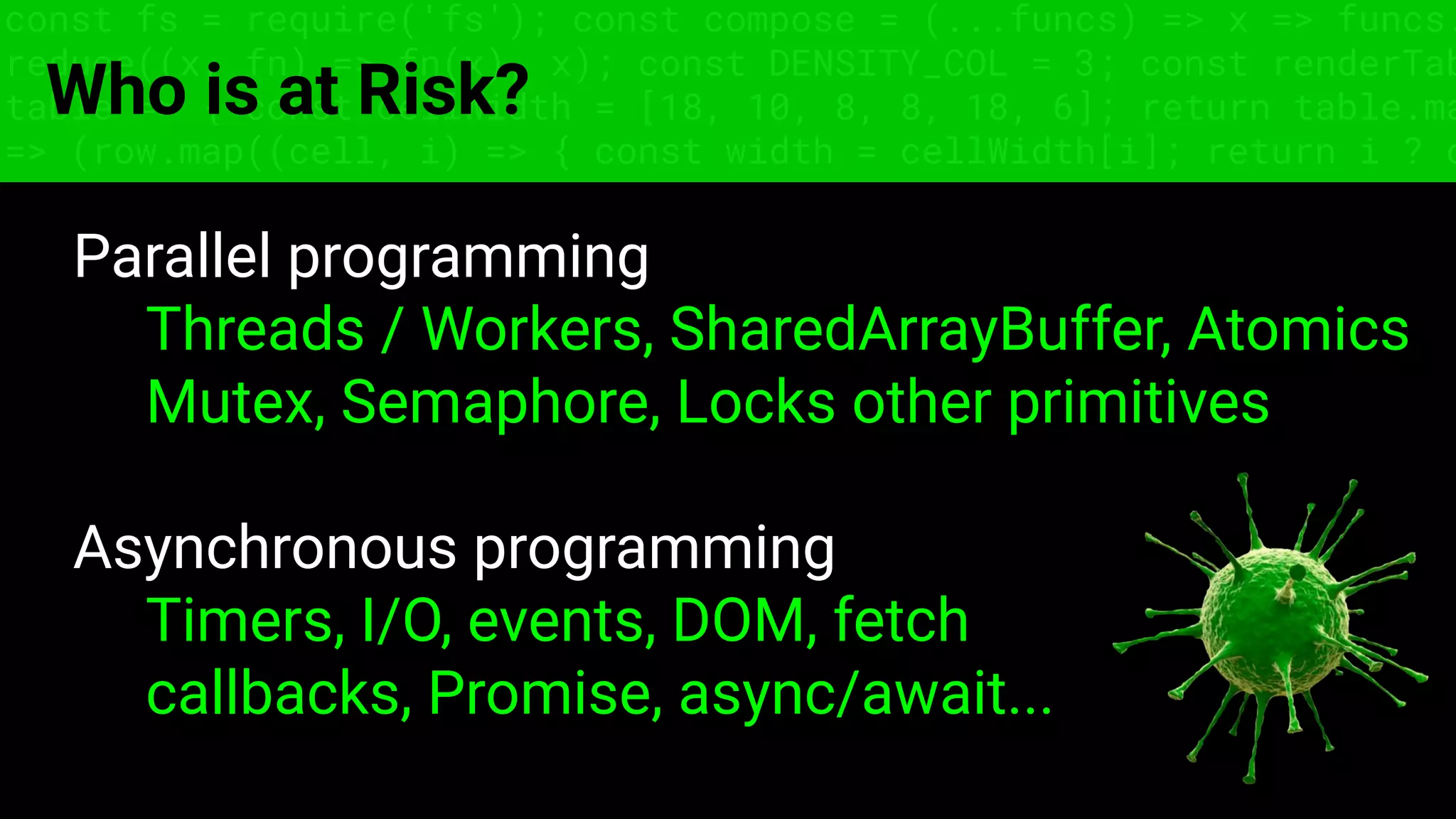 const fs = require('fs'); const compose = (...funcs) => x => funcs.
reduce((x, fn) => fn(x), x); const DENSITY_COL = 3; const renderTab
table => { const cellWidth = [18, 10, 8, 8, 18, 6]; return table.ma
=> (row.map((cell, i) => { const width = cellWidth[i]; return i ? c
Who is at Risk?
Parallel programming
Threads / Workers, SharedArrayBuffer, Atomics
Mutex, Semaphore, Locks other primitives
Asynchronous programming
Timers, I/O, events, DOM, fetch
callbacks, Promise, async/await...
 