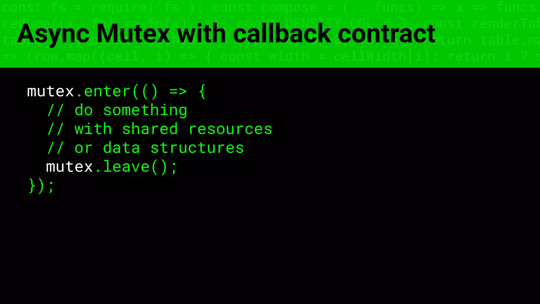 const fs = require('fs'); const compose = (...funcs) => x => funcs.
reduce((x, fn) => fn(x), x); const DENSITY_COL = 3; const renderTab
table => { const cellWidth = [18, 10, 8, 8, 18, 6]; return table.ma
=> (row.map((cell, i) => { const width = cellWidth[i]; return i ? c
Async Mutex with callback contract
mutex.enter(() => {
// do something
// with shared resources
// or data structures
mutex.leave();
});
 