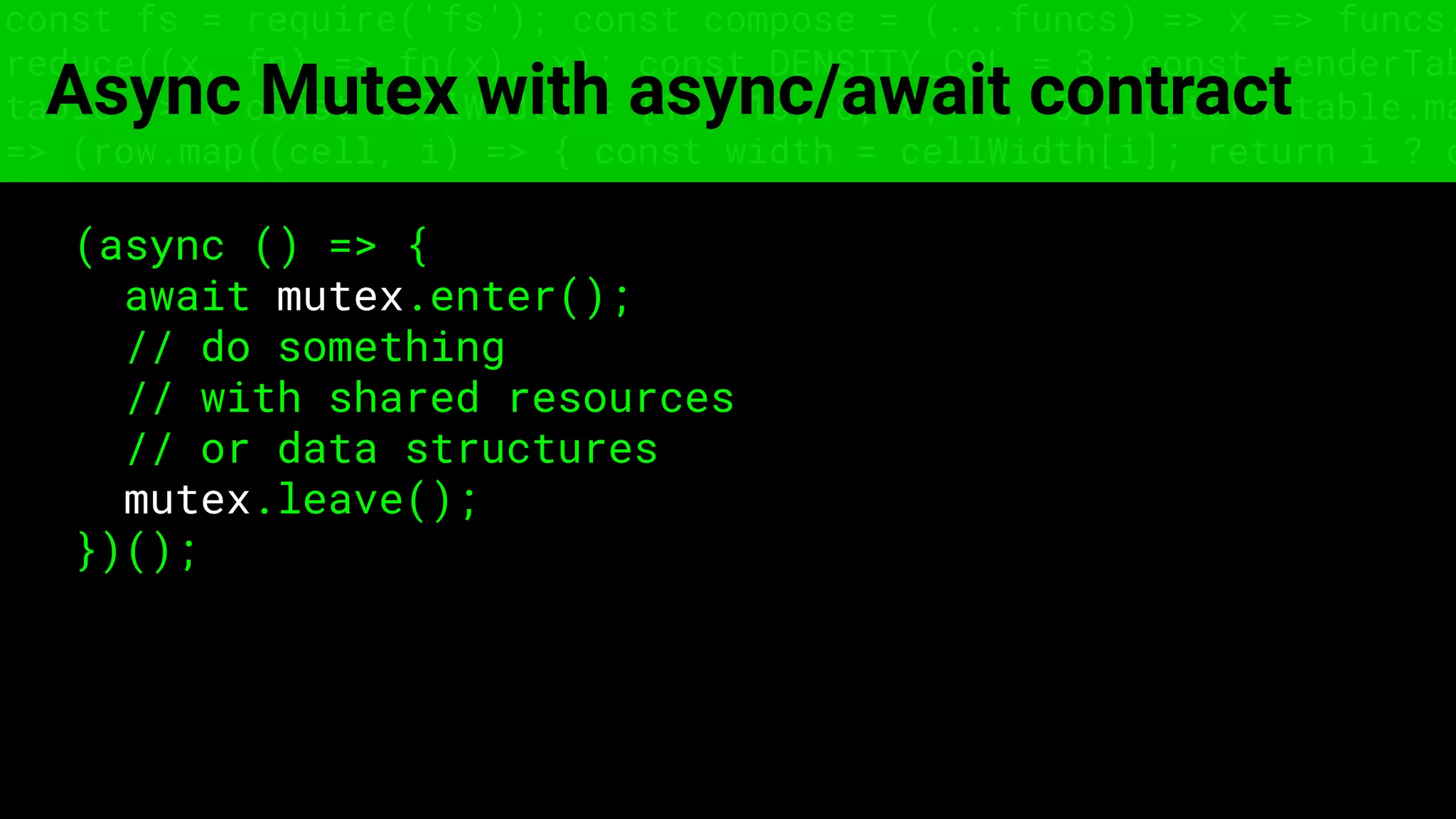 const fs = require('fs'); const compose = (...funcs) => x => funcs.
reduce((x, fn) => fn(x), x); const DENSITY_COL = 3; const renderTab
table => { const cellWidth = [18, 10, 8, 8, 18, 6]; return table.ma
=> (row.map((cell, i) => { const width = cellWidth[i]; return i ? c
Async Mutex with async/await contract
(async () => {
await mutex.enter();
// do something
// with shared resources
// or data structures
mutex.leave();
})();
 