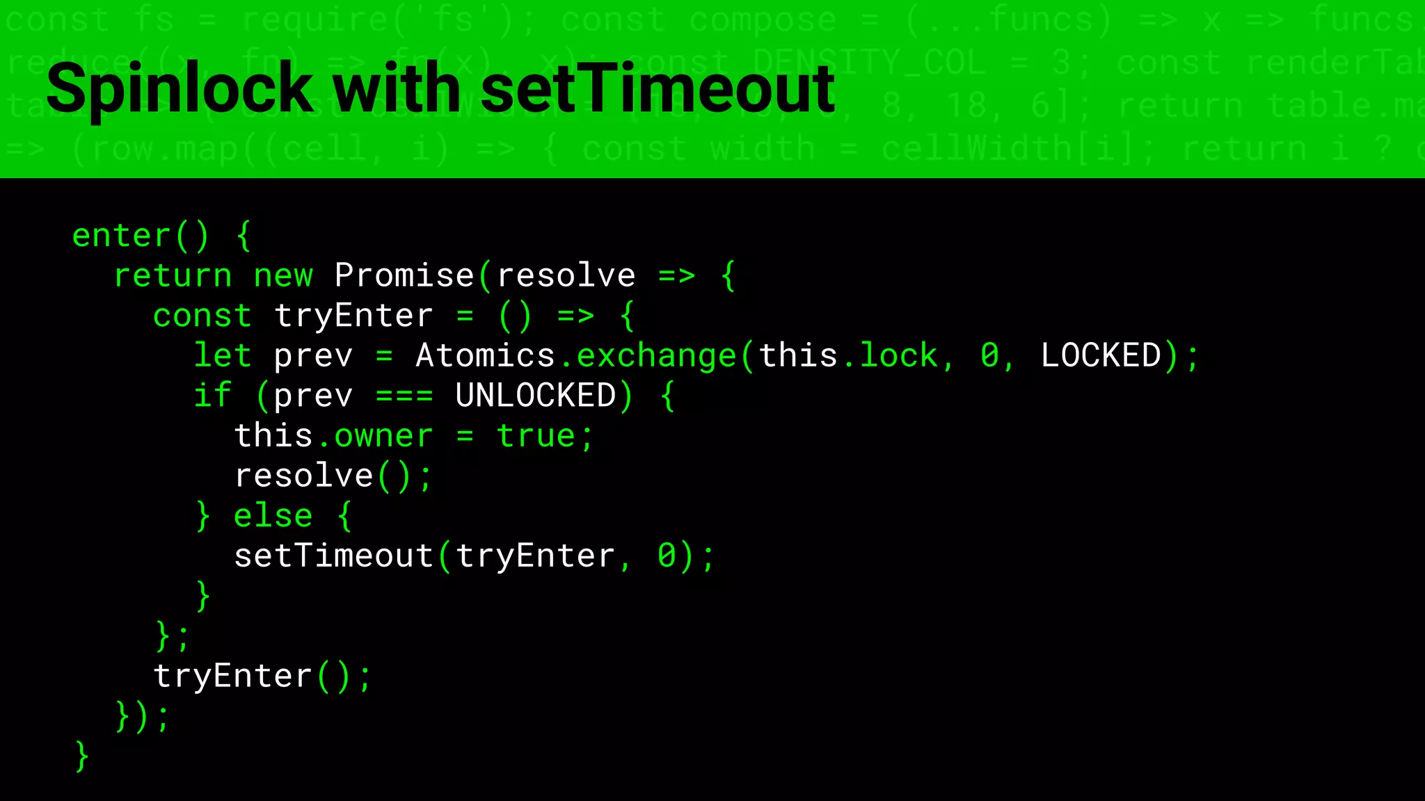 const fs = require('fs'); const compose = (...funcs) => x => funcs.
reduce((x, fn) => fn(x), x); const DENSITY_COL = 3; const renderTab
table => { const cellWidth = [18, 10, 8, 8, 18, 6]; return table.ma
=> (row.map((cell, i) => { const width = cellWidth[i]; return i ? c
Spinlock with setTimeout
enter() {
return new Promise(resolve => {
const tryEnter = () => {
let prev = Atomics.exchange(this.lock, 0, LOCKED);
if (prev === UNLOCKED) {
this.owner = true;
resolve();
} else {
setTimeout(tryEnter, 0);
}
};
tryEnter();
});
}
 