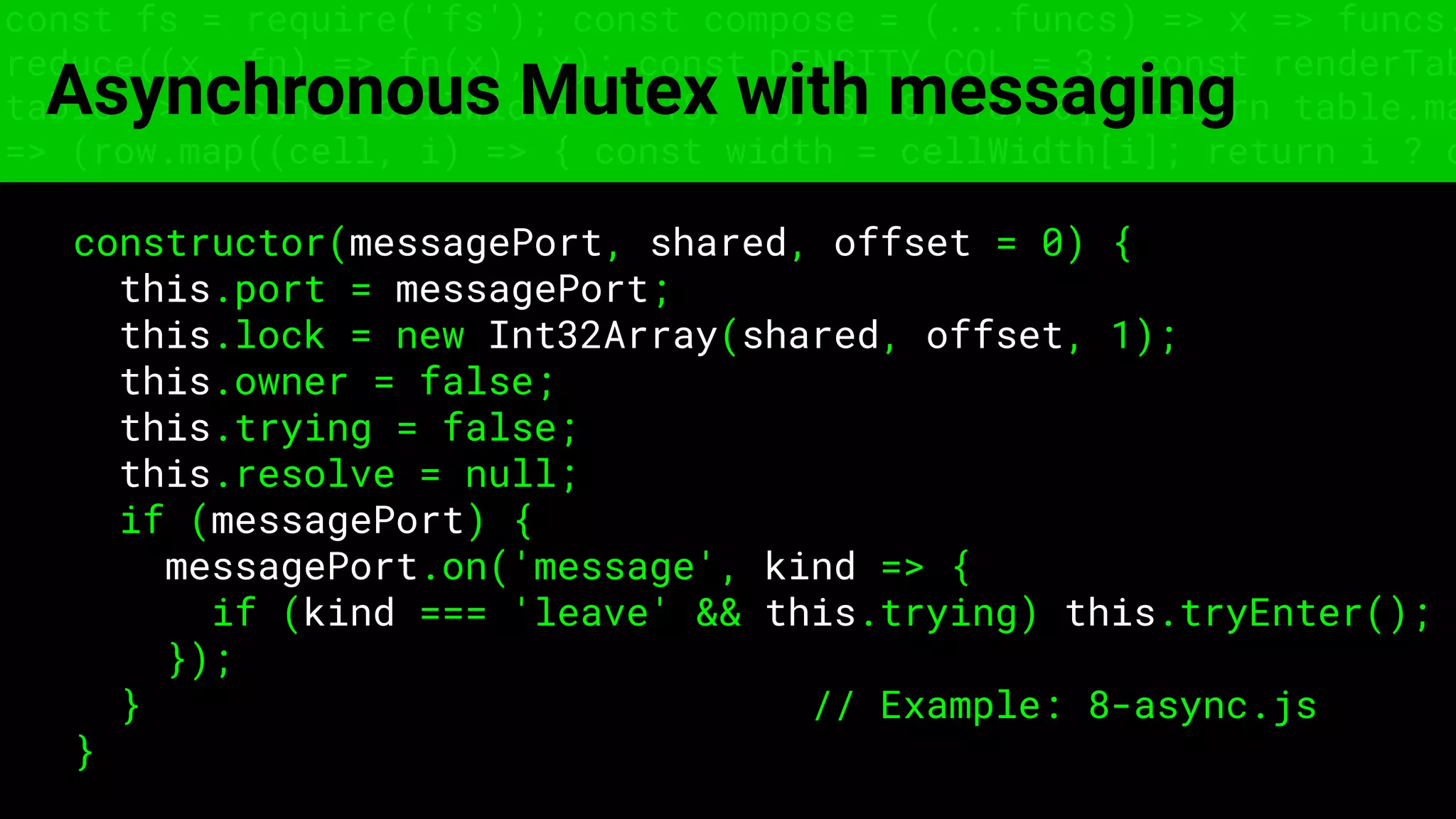 const fs = require('fs'); const compose = (...funcs) => x => funcs.
reduce((x, fn) => fn(x), x); const DENSITY_COL = 3; const renderTab
table => { const cellWidth = [18, 10, 8, 8, 18, 6]; return table.ma
=> (row.map((cell, i) => { const width = cellWidth[i]; return i ? c
Asynchronous Mutex with messaging
constructor(messagePort, shared, offset = 0) {
this.port = messagePort;
this.lock = new Int32Array(shared, offset, 1);
this.owner = false;
this.trying = false;
this.resolve = null;
if (messagePort) {
messagePort.on('message', kind => {
if (kind === 'leave' && this.trying) this.tryEnter();
});
} // Example: 8-async.js
}
 