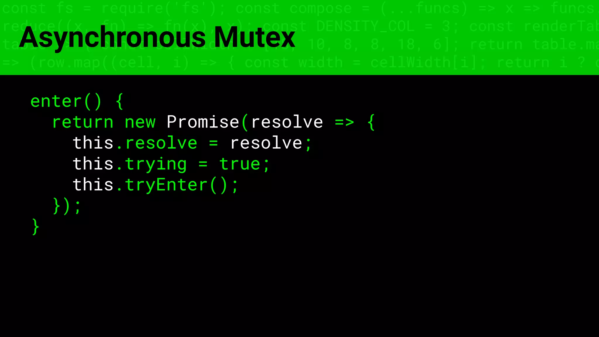 const fs = require('fs'); const compose = (...funcs) => x => funcs.
reduce((x, fn) => fn(x), x); const DENSITY_COL = 3; const renderTab
table => { const cellWidth = [18, 10, 8, 8, 18, 6]; return table.ma
=> (row.map((cell, i) => { const width = cellWidth[i]; return i ? c
Asynchronous Mutex
enter() {
return new Promise(resolve => {
this.resolve = resolve;
this.trying = true;
this.tryEnter();
});
}
 